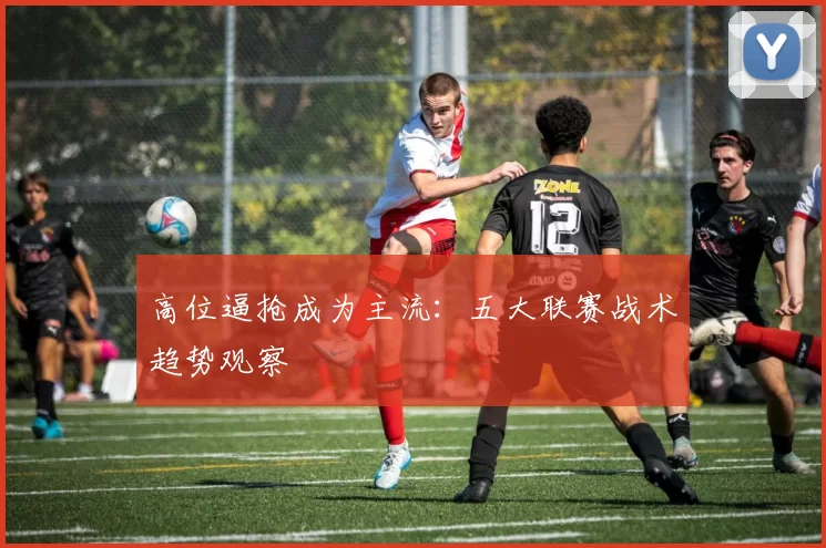 高位逼抢成为主流：五大联赛战术趋势观察