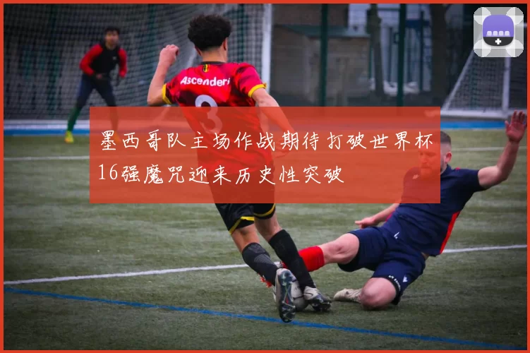 墨西哥队主场作战期待打破世界杯16强魔咒迎来历史性突破