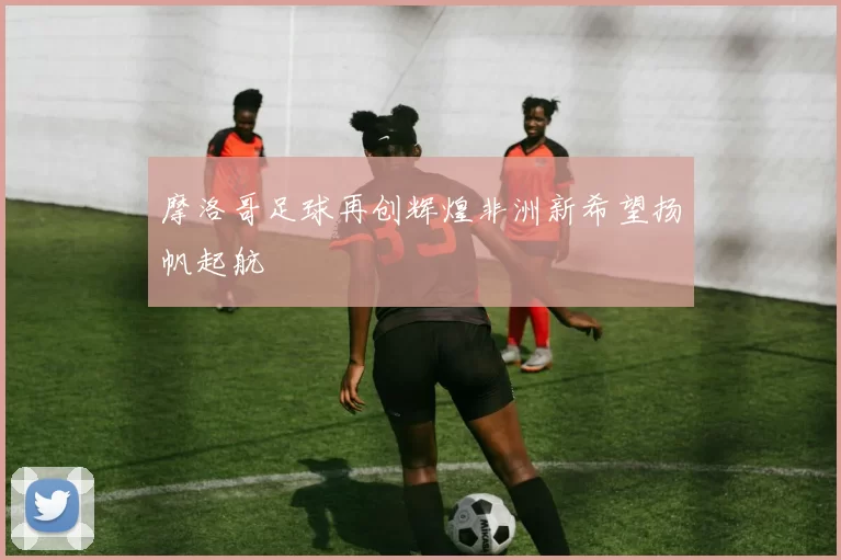 摩洛哥足球再创辉煌非洲新希望扬帆起航