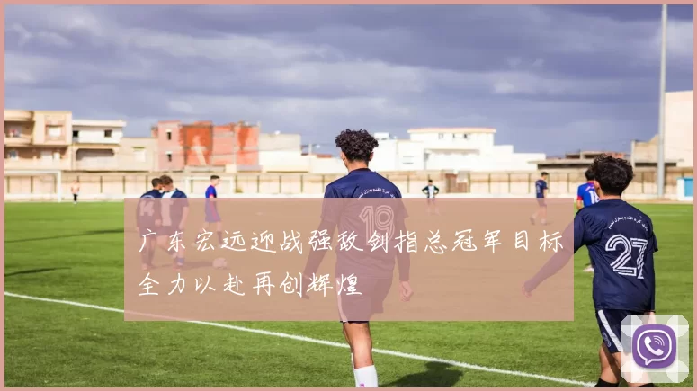 广东宏远迎战强敌剑指总冠军目标全力以赴再创辉煌