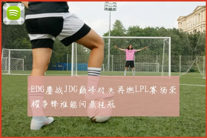 EDG鏖战JDG巅峰对决再燃LPL赛场荣耀争锋谁能问鼎桂冠