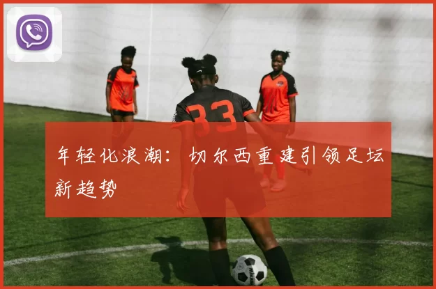 年轻化浪潮：切尔西重建引领足坛新趋势