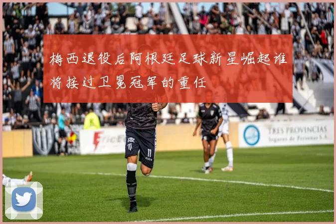 梅西退役后阿根廷足球新星崛起谁将接过卫冕冠军的重任