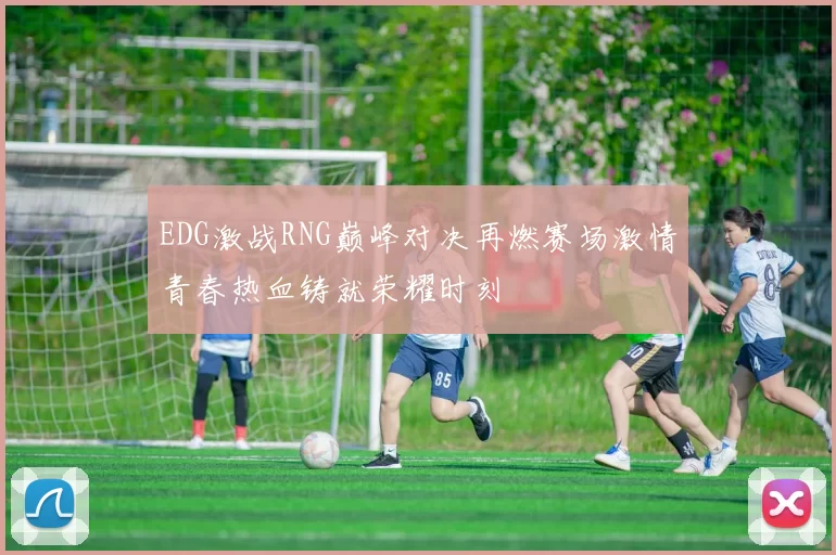 EDG激战RNG巅峰对决再燃赛场激情青春热血铸就荣耀时刻