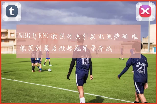 WBG与RNG激烈对决引发电竞热潮 谁能笑到最后掀起冠军争夺战
