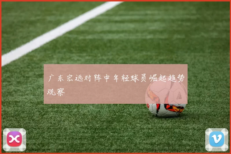 广东宏远对阵中年轻球员崛起趋势观察