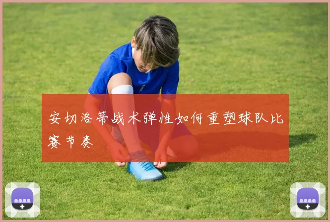 安切洛蒂战术弹性如何重塑球队比赛节奏
