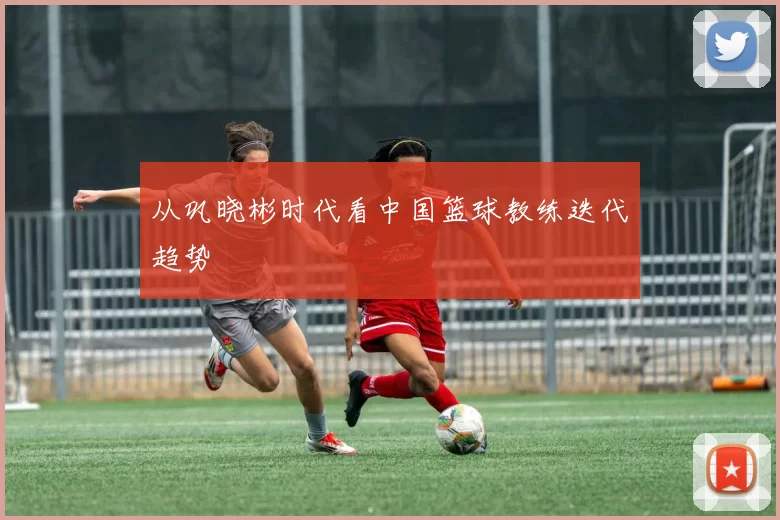 从巩晓彬时代看中国篮球教练迭代趋势
