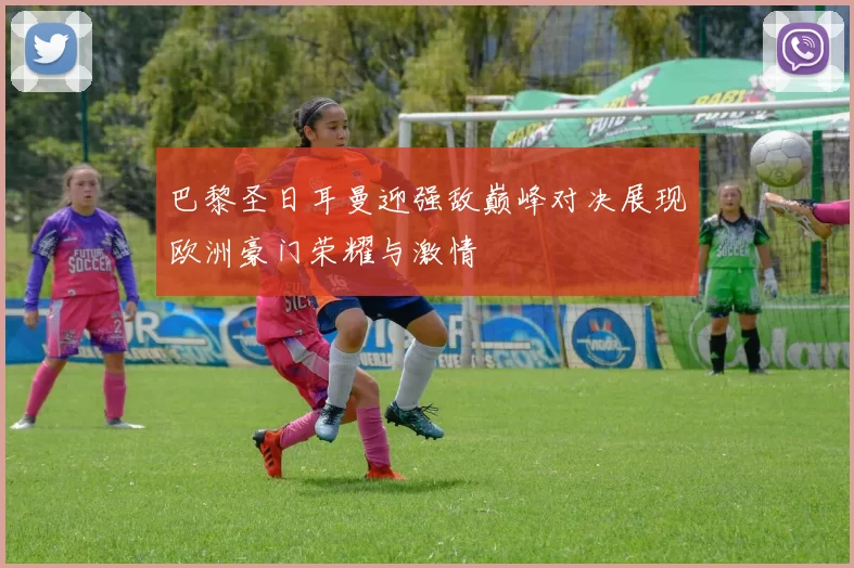 巴黎圣日耳曼迎强敌巅峰对决展现欧洲豪门荣耀与激情