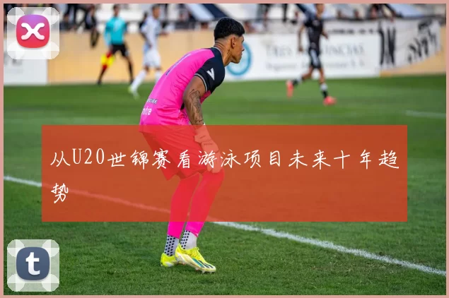 从U20世锦赛看游泳项目未来十年趋势