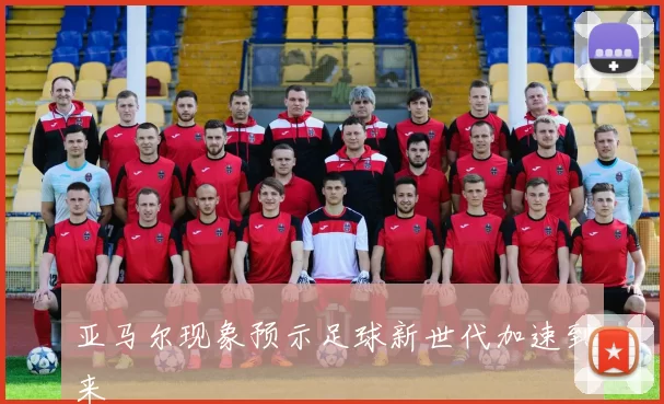 亚马尔现象预示足球新世代加速到来