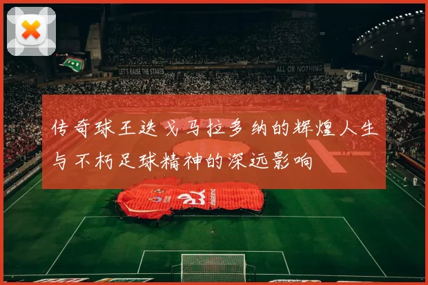 传奇球王迭戈马拉多纳的辉煌人生与不朽足球精神的深远影响