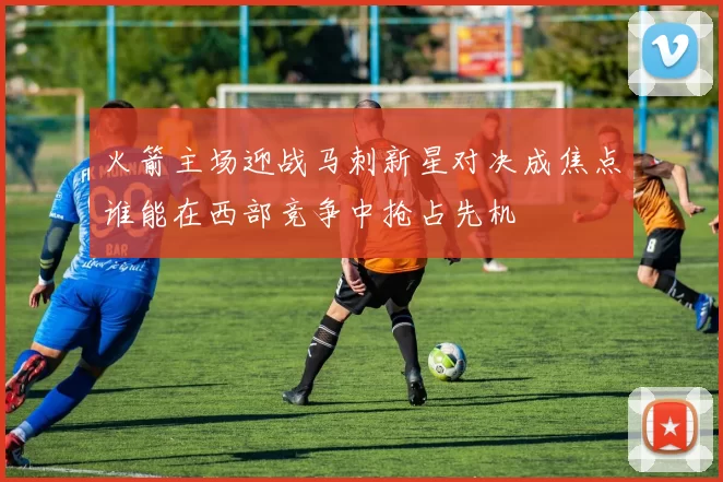 火箭主场迎战马刺新星对决成焦点谁能在西部竞争中抢占先机