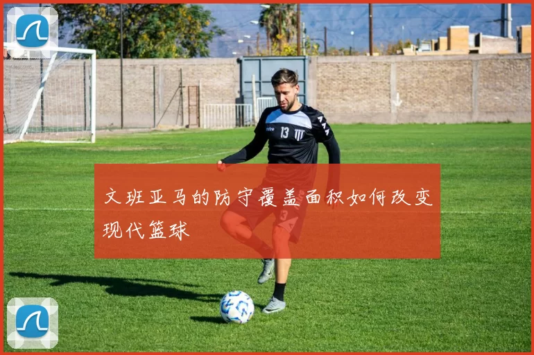 文班亚马的防守覆盖面积如何改变现代篮球