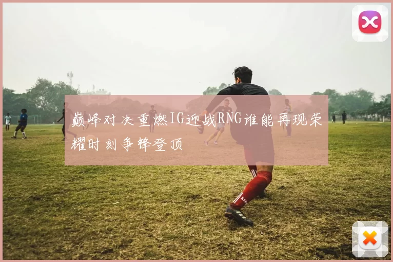巅峰对决重燃IG迎战RNG谁能再现荣耀时刻争锋登顶